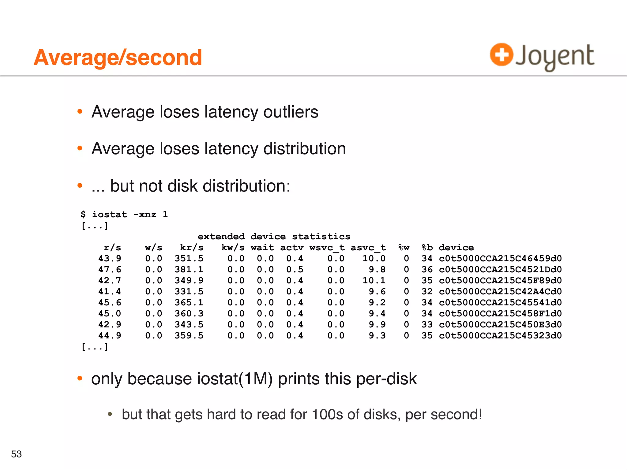 Average/second
•

Average loses latency outliers

•

Average loses latency distribution

•

... but not disk distribution:

$ iostat -xnz 1
[...]
r/s
43.9
47.6
42.7
41.4
45.6
45.0
42.9
44.9
[...]

•

%w
0
0
0
0
0
0
0
0

%b
34
36
35
32
34
34
33
35

device
c0t5000CCA215C46459d0
c0t5000CCA215C4521Dd0
c0t5000CCA215C45F89d0
c0t5000CCA215C42A4Cd0
c0t5000CCA215C45541d0
c0t5000CCA215C458F1d0
c0t5000CCA215C450E3d0
c0t5000CCA215C45323d0

only because iostat(1M) prints this per-disk

•
53

w/s
0.0
0.0
0.0
0.0
0.0
0.0
0.0
0.0

extended device statistics
kr/s
kw/s wait actv wsvc_t asvc_t
351.5
0.0 0.0 0.4
0.0
10.0
381.1
0.0 0.0 0.5
0.0
9.8
349.9
0.0 0.0 0.4
0.0
10.1
331.5
0.0 0.0 0.4
0.0
9.6
365.1
0.0 0.0 0.4
0.0
9.2
360.3
0.0 0.0 0.4
0.0
9.4
343.5
0.0 0.0 0.4
0.0
9.9
359.5
0.0 0.0 0.4
0.0
9.3

but that gets hard to read for 100s of disks, per second!

 