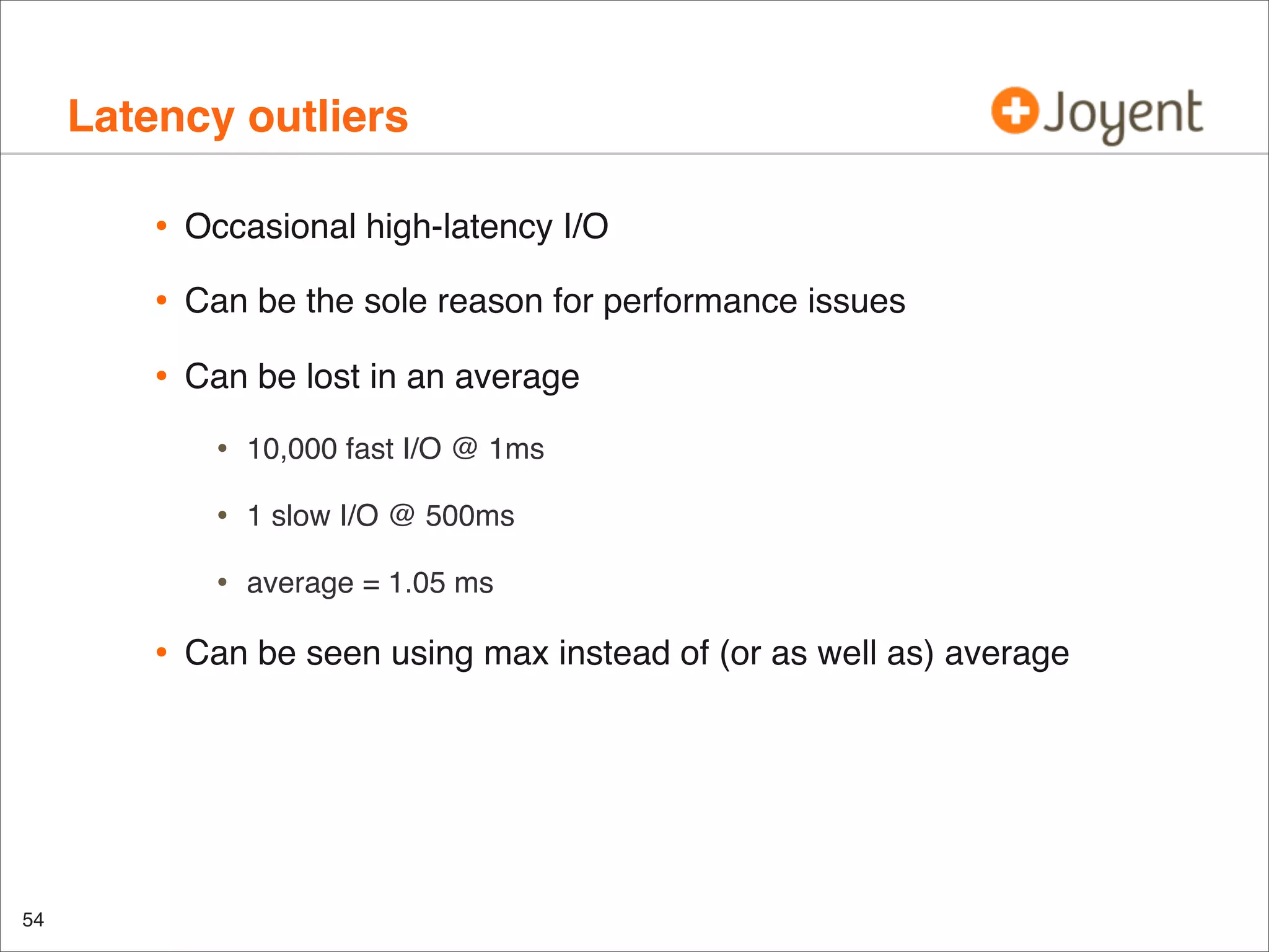 Latency outliers
•

Occasional high-latency I/O

•

Can be the sole reason for performance issues

•

Can be lost in an average

•
•

54

1 slow I/O @ 500ms

•

•

10,000 fast I/O @ 1ms

average = 1.05 ms

Can be seen using max instead of (or as well as) average

 