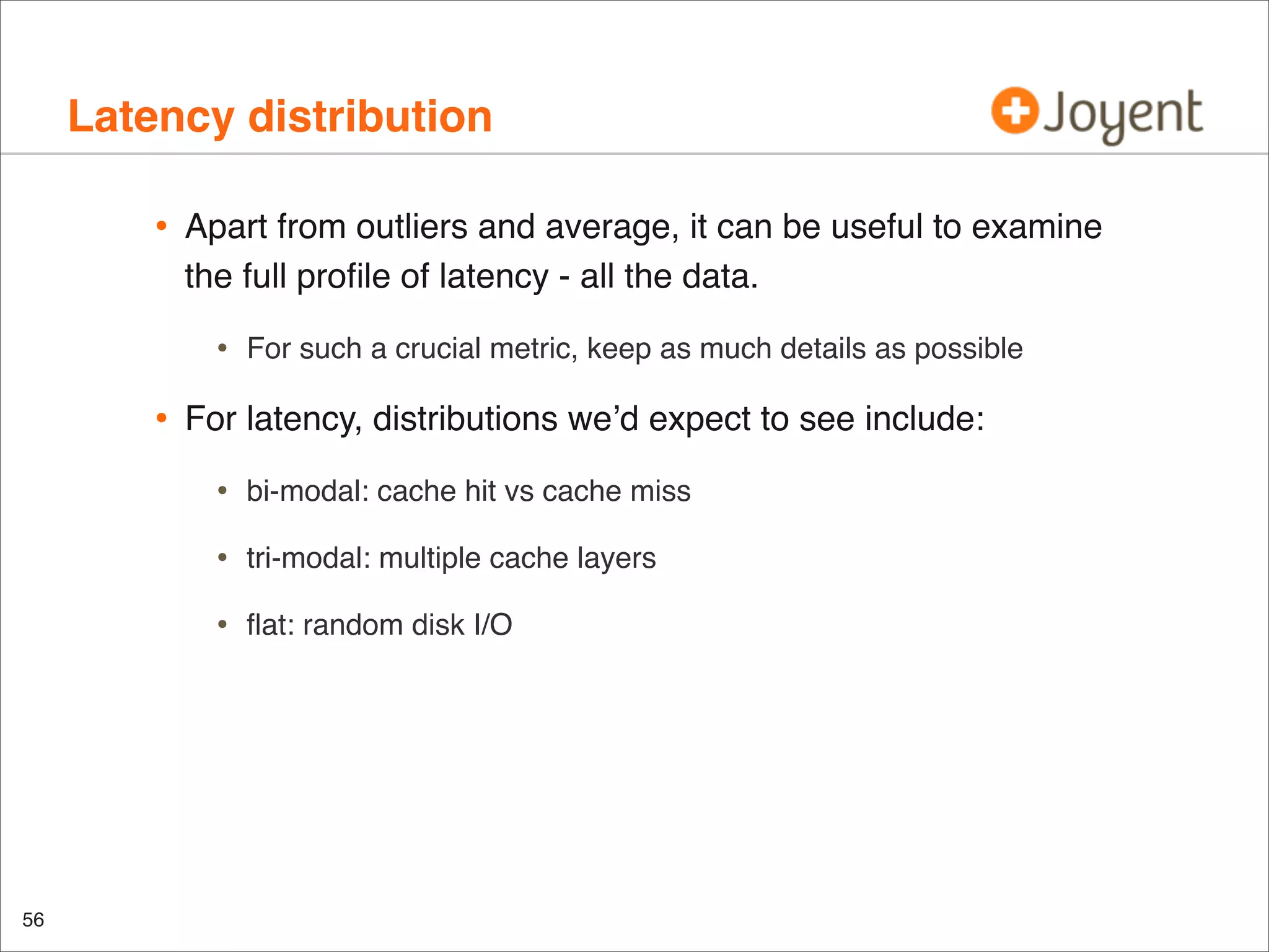 Latency distribution
•

Apart from outliers and average, it can be useful to examine
the full proﬁle of latency - all the data.

•

•

For such a crucial metric, keep as much details as possible

For latency, distributions we’d expect to see include:

•
•

tri-modal: multiple cache layers

•

56

bi-modal: cache hit vs cache miss

ﬂat: random disk I/O

 