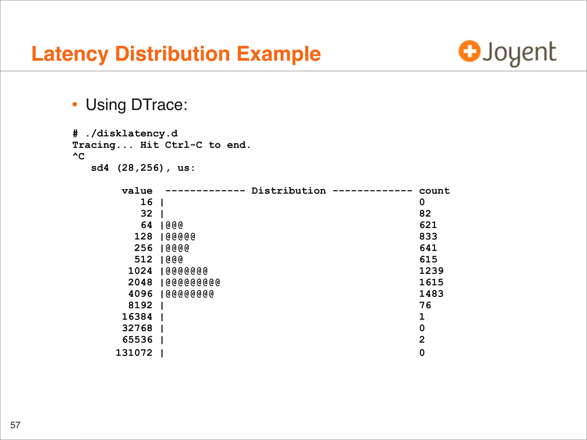 Latency Distribution Example
•

Using DTrace:

# ./disklatency.d
Tracing... Hit Ctrl-C to end.
^C
sd4 (28,256), us:
value
16
32
64
128
256
512
1024
2048
4096
8192
16384
32768
65536
131072

57

------------- Distribution ------------- count
|
0
|
82
|@@@
621
|@@@@@
833
|@@@@
641
|@@@
615
|@@@@@@@
1239
|@@@@@@@@@
1615
|@@@@@@@@
1483
|
76
|
1
|
0
|
2
|
0

 
