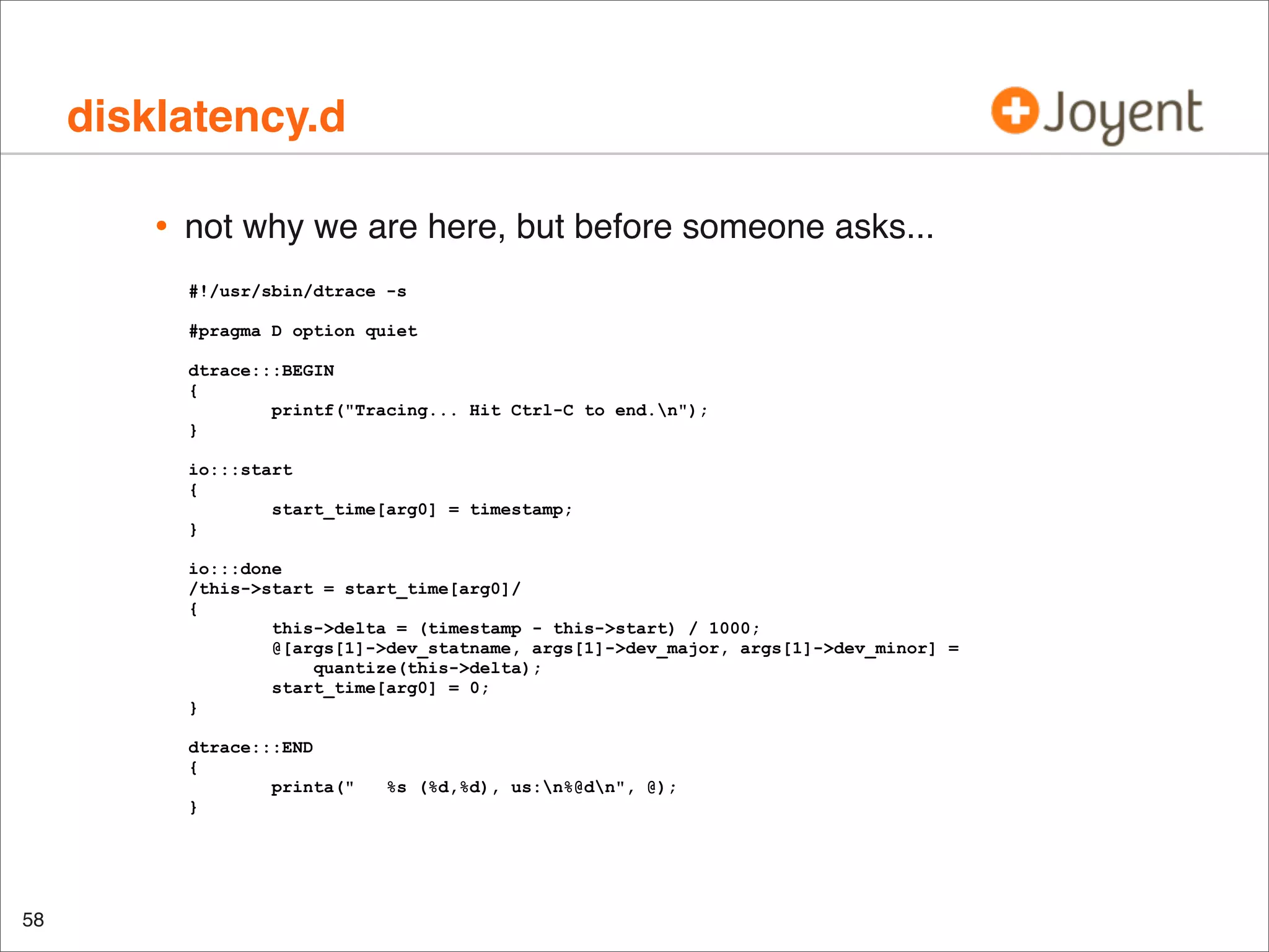disklatency.d
•

not why we are here, but before someone asks...
#!/usr/sbin/dtrace -s
#pragma D option quiet
dtrace:::BEGIN
{
printf("Tracing... Hit Ctrl-C to end.n");
}
io:::start
{
start_time[arg0] = timestamp;
}
io:::done
/this->start = start_time[arg0]/
{
this->delta = (timestamp - this->start) / 1000;
@[args[1]->dev_statname, args[1]->dev_major, args[1]->dev_minor] =
quantize(this->delta);
start_time[arg0] = 0;
}
dtrace:::END
{
printa("
}

58

%s (%d,%d), us:n%@dn", @);

 