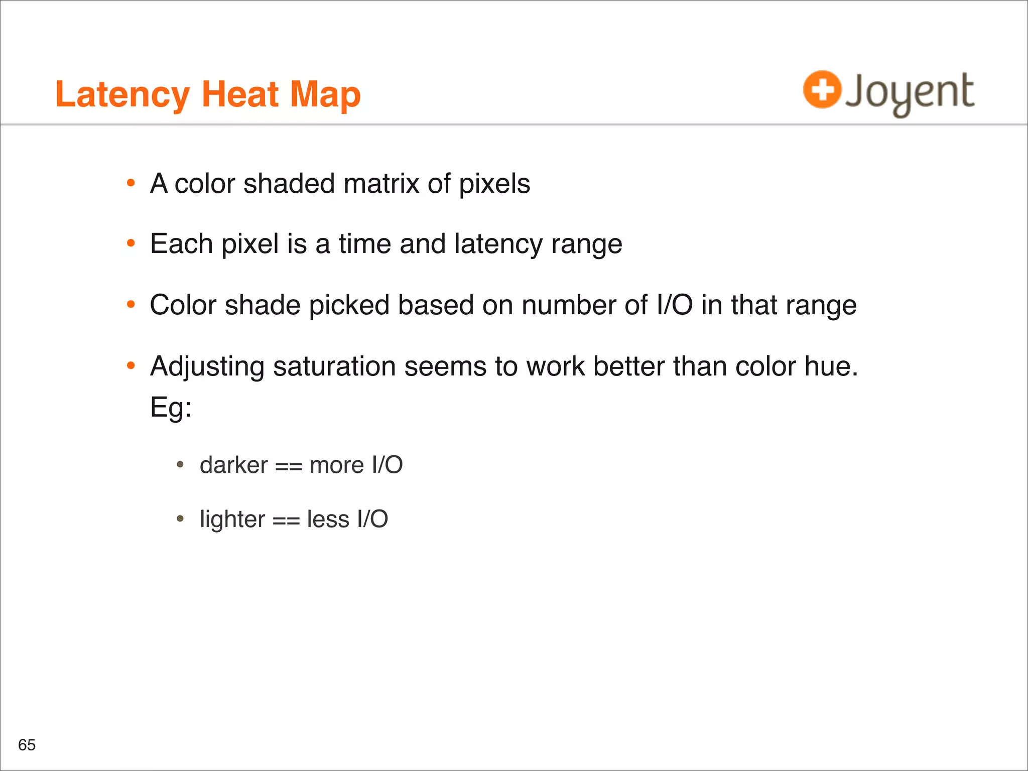 Latency Heat Map
•

A color shaded matrix of pixels

•

Each pixel is a time and latency range

•

Color shade picked based on number of I/O in that range

•

Adjusting saturation seems to work better than color hue.
Eg:

•
•

65

darker == more I/O
lighter == less I/O

 