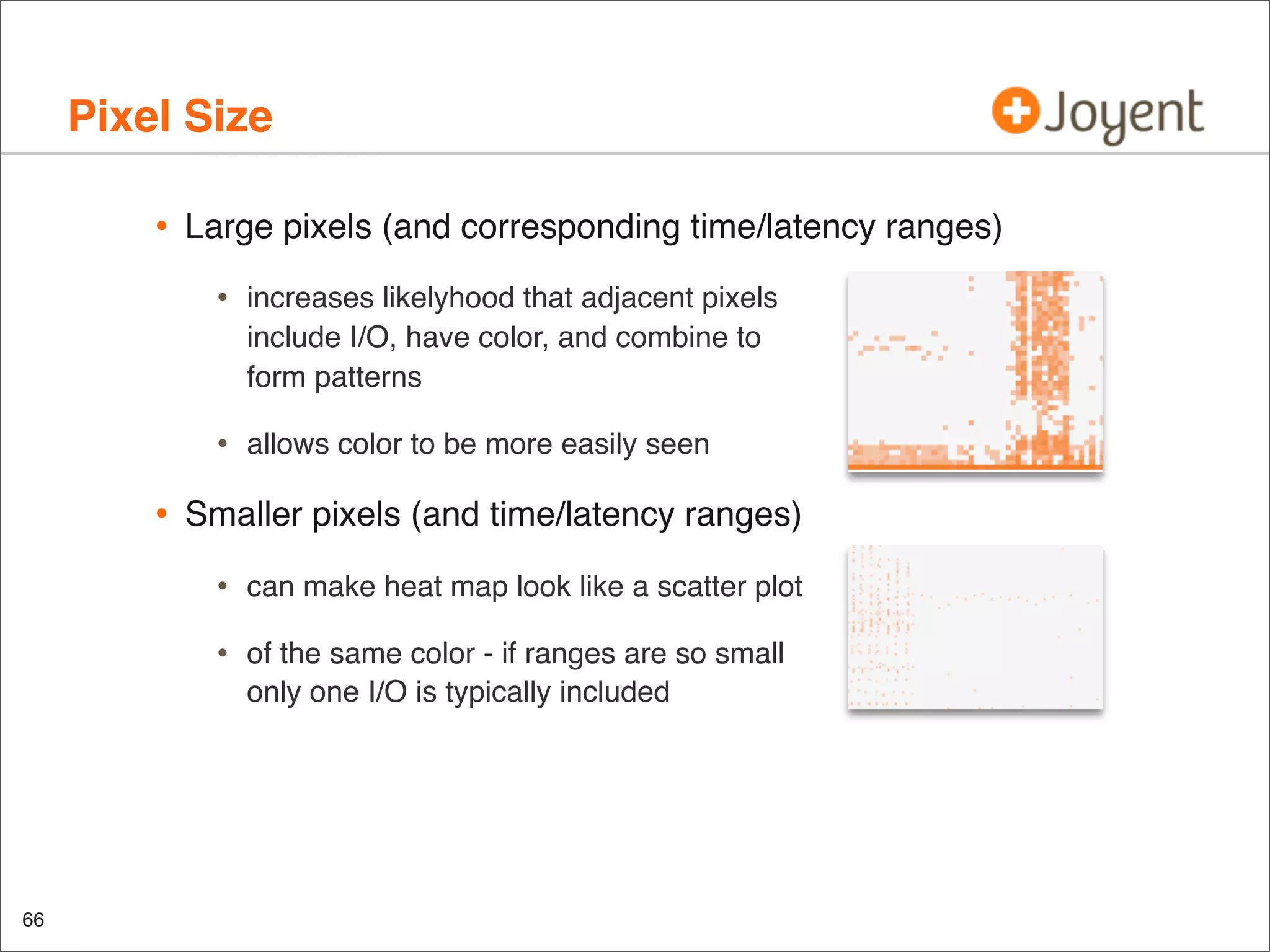 Pixel Size
•

Large pixels (and corresponding time/latency ranges)

•

•

•

increases likelyhood that adjacent pixels
include I/O, have color, and combine to
form patterns
allows color to be more easily seen

Smaller pixels (and time/latency ranges)

•
•

66

can make heat map look like a scatter plot
of the same color - if ranges are so small
only one I/O is typically included

 