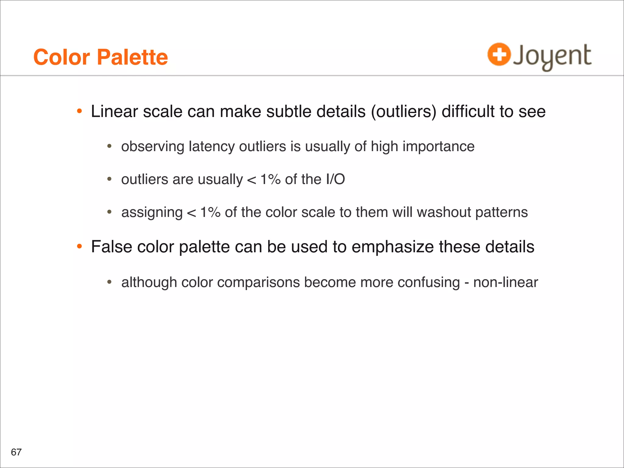 Color Palette
•

Linear scale can make subtle details (outliers) difﬁcult to see

•
•

outliers are usually < 1% of the I/O

•

•

observing latency outliers is usually of high importance

assigning < 1% of the color scale to them will washout patterns

False color palette can be used to emphasize these details

•

67

although color comparisons become more confusing - non-linear

 