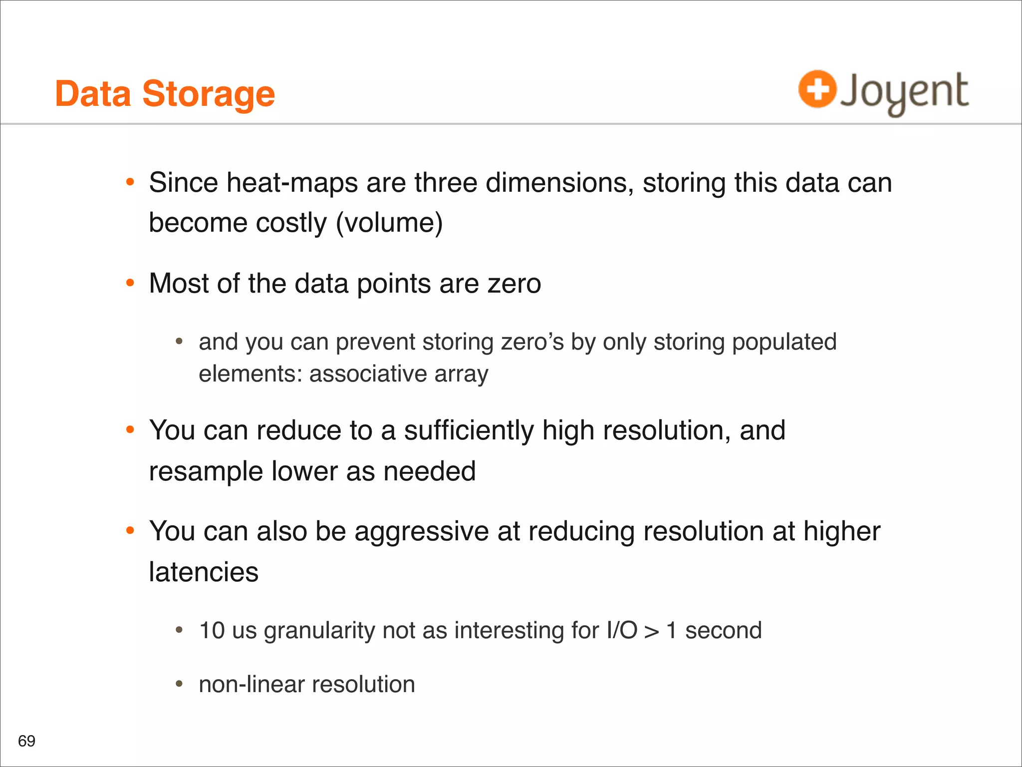 Data Storage
•

Since heat-maps are three dimensions, storing this data can
become costly (volume)

•

Most of the data points are zero

•

and you can prevent storing zero’s by only storing populated
elements: associative array

•

You can reduce to a sufﬁciently high resolution, and
resample lower as needed

•

You can also be aggressive at reducing resolution at higher
latencies

•
•
69

10 us granularity not as interesting for I/O > 1 second
non-linear resolution

 
