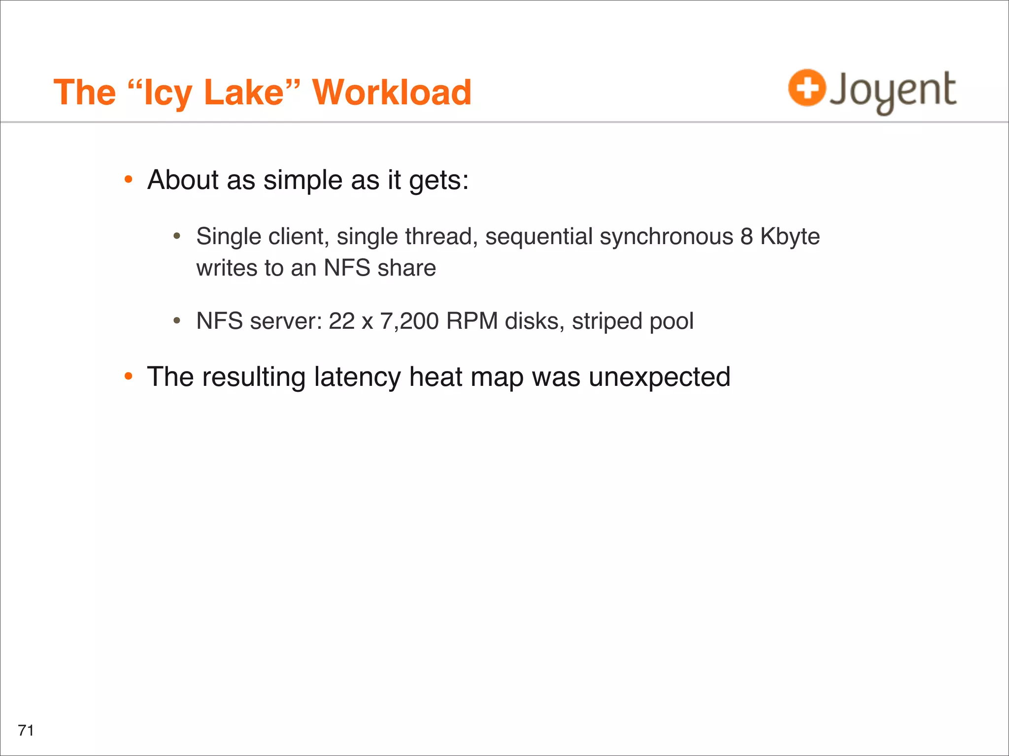 The “Icy Lake” Workload
•

About as simple as it gets:

•
•

•

71

Single client, single thread, sequential synchronous 8 Kbyte
writes to an NFS share
NFS server: 22 x 7,200 RPM disks, striped pool

The resulting latency heat map was unexpected

 