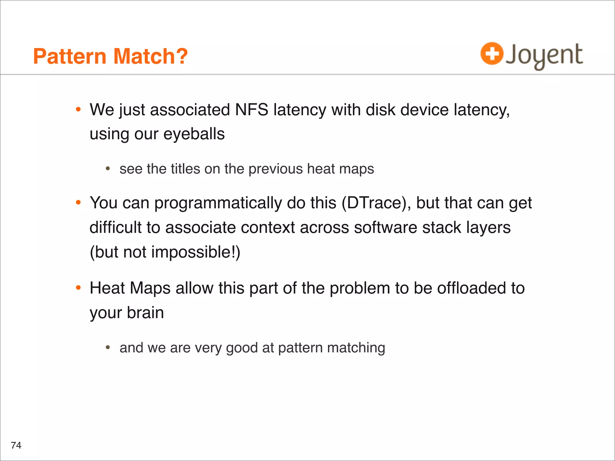 Pattern Match?
•

We just associated NFS latency with disk device latency,
using our eyeballs

•

see the titles on the previous heat maps

•

You can programmatically do this (DTrace), but that can get
difﬁcult to associate context across software stack layers
(but not impossible!)

•

Heat Maps allow this part of the problem to be ofﬂoaded to
your brain

•

74

and we are very good at pattern matching

 