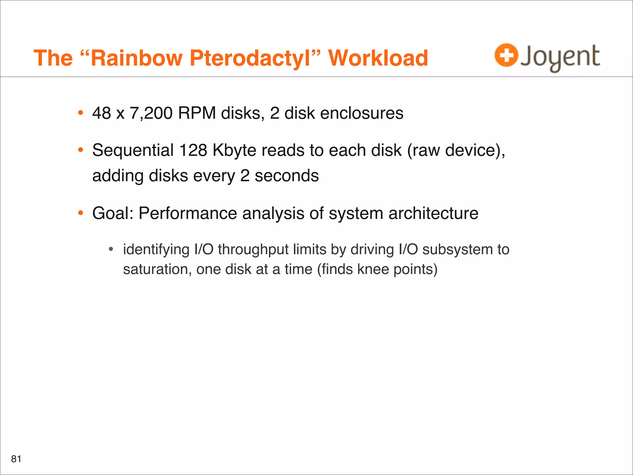 The “Rainbow Pterodactyl” Workload
•

48 x 7,200 RPM disks, 2 disk enclosures

•

Sequential 128 Kbyte reads to each disk (raw device),
adding disks every 2 seconds

•

Goal: Performance analysis of system architecture

•

81

identifying I/O throughput limits by driving I/O subsystem to
saturation, one disk at a time (ﬁnds knee points)

 