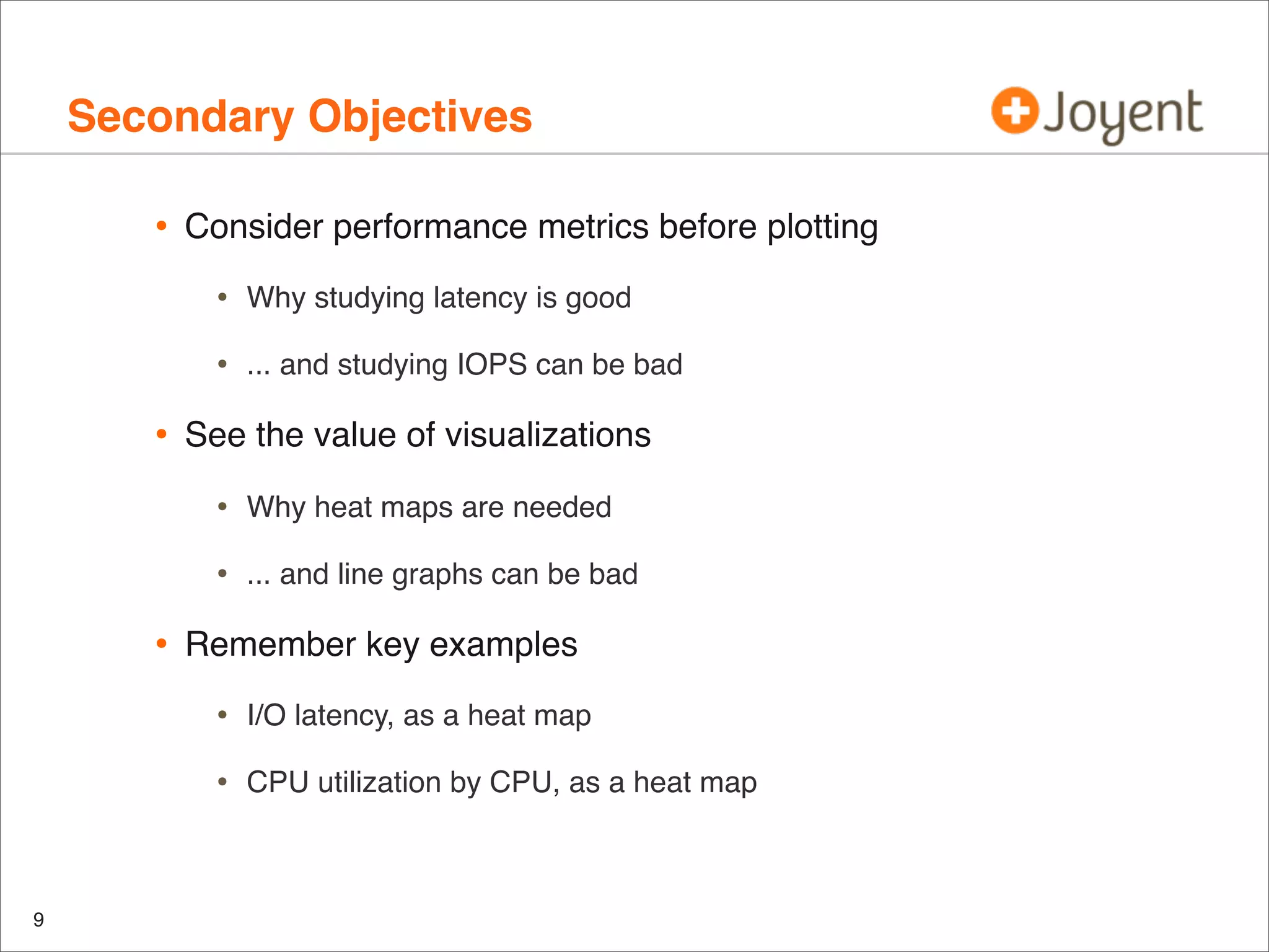 Secondary Objectives
•

Consider performance metrics before plotting

•
•

•

Why studying latency is good
... and studying IOPS can be bad

See the value of visualizations

•
•

•

Why heat maps are needed
... and line graphs can be bad

Remember key examples

•
•

9

I/O latency, as a heat map
CPU utilization by CPU, as a heat map

 