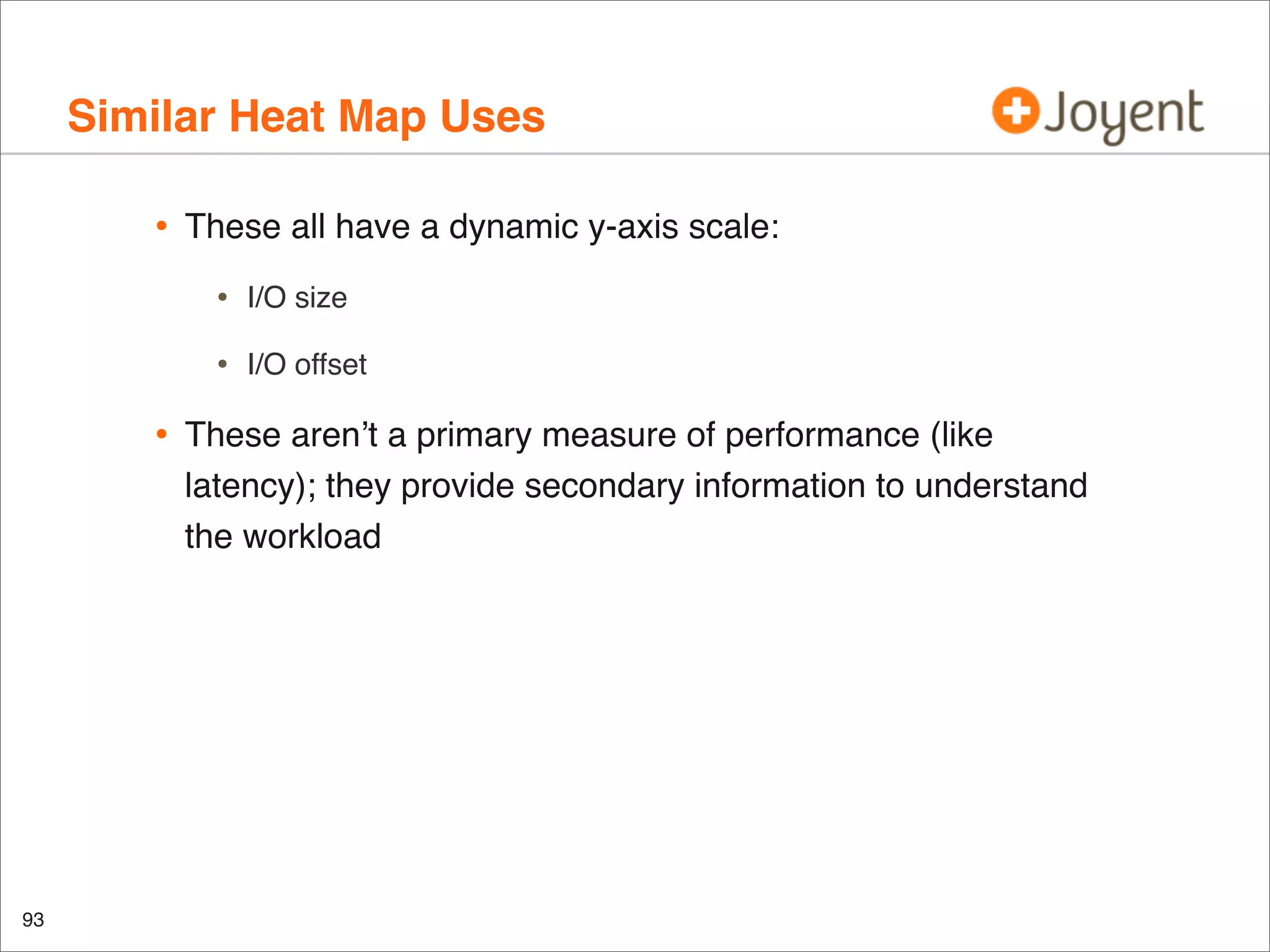 Similar Heat Map Uses
•

These all have a dynamic y-axis scale:

•
•

•

93

I/O size
I/O offset

These aren’t a primary measure of performance (like
latency); they provide secondary information to understand
the workload

 