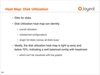 Heat Map: Disk Utilization
•

Ditto for disks

•

Disk Utilization heat map can identify:

•
•

unbalanced conﬁgurations

•

•

overall utilization

single hot disks (versus all disks busy)

Ideally, the disk utilization heat map is tight (y-axis) and
below 70%, indicating a well balanced conﬁg with headroom

•

108

which can’t be visualized with line graphs

 