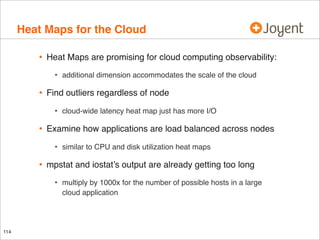Heat Maps for the Cloud
•

Heat Maps are promising for cloud computing observability:

•

•

Find outliers regardless of node

•

•

similar to CPU and disk utilization heat maps

mpstat and iostat’s output are already getting too long

•

114

cloud-wide latency heat map just has more I/O

Examine how applications are load balanced across nodes

•

•

additional dimension accommodates the scale of the cloud

multiply by 1000x for the number of possible hosts in a large
cloud application

 