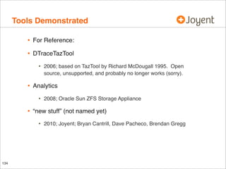 Tools Demonstrated
•

For Reference:

•

DTraceTazTool

•

•

Analytics

•

•

2008; Oracle Sun ZFS Storage Appliance

“new stuff” (not named yet)

•

134

2006; based on TazTool by Richard McDougall 1995. Open
source, unsupported, and probably no longer works (sorry).

2010; Joyent; Bryan Cantrill, Dave Pacheco, Brendan Gregg

 