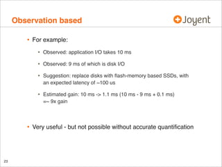 Observation based
•

For example:

•
•

Suggestion: replace disks with ﬂash-memory based SSDs, with
an expected latency of ~100 us

•

23

Observed: 9 ms of which is disk I/O

•

•

Observed: application I/O takes 10 ms

Estimated gain: 10 ms -> 1.1 ms (10 ms - 9 ms + 0.1 ms)
=~ 9x gain

Very useful - but not possible without accurate quantiﬁcation

 
