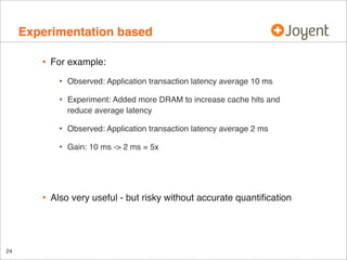 Experimentation based
•

For example:

•
•

Observed: Application transaction latency average 2 ms

•

24

Experiment: Added more DRAM to increase cache hits and
reduce average latency

•

•

Observed: Application transaction latency average 10 ms

Gain: 10 ms -> 2 ms = 5x

Also very useful - but risky without accurate quantiﬁcation

 
