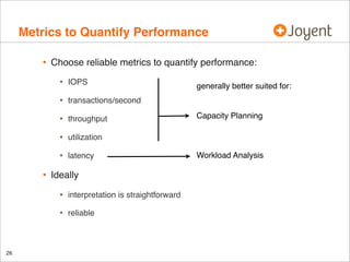 Metrics to Quantify Performance
•

Choose reliable metrics to quantify performance:

•
•

transactions/second

•

throughput

•

utilization

•

•

IOPS

latency

Ideally

•
•

26

interpretation is straightforward
reliable

generally better suited for:

Capacity Planning

Workload Analysis

 