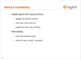 Metrics Availability
•

Ideally (given the luxury of time):

•
•

then see if they exist, or,

•

•

design the desired metrics

implement them (eg, DTrace)

Non-ideally

•
•

27

see what already exists
make-do (eg, vmstat -> gnuplot)

 
