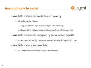 Assumptions to avoid
•

Available metrics are implemented correctly

•

all software has bugs
•

•

•

sometimes added by the programmer to only debug their code

Available metrics are complete

•

28

trust no metric without double checking from other sources

Available metrics are designed by performance experts

•

•

eg, CR: 6687884 nxge rbytes and obytes kstat are wrong

you won’t always ﬁnd what you really need

 