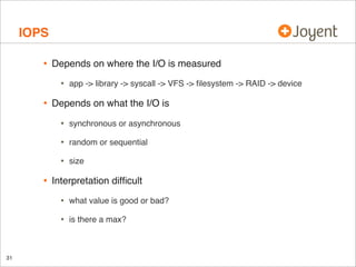 IOPS
•

Depends on where the I/O is measured

•

•

app -> library -> syscall -> VFS -> ﬁlesystem -> RAID -> device

Depends on what the I/O is

•
•

random or sequential

•

•

synchronous or asynchronous

size

Interpretation difﬁcult

•
•

31

what value is good or bad?
is there a max?

 