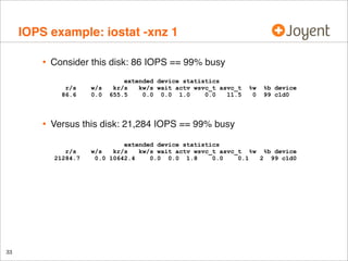 IOPS example: iostat -xnz 1
•

Consider this disk: 86 IOPS == 99% busy
r/s
86.6

•

%w
0

%b device
99 c1d0

Versus this disk: 21,284 IOPS == 99% busy
r/s
21284.7

33

w/s
0.0

extended device statistics
kr/s
kw/s wait actv wsvc_t asvc_t
655.5
0.0 0.0 1.0
0.0
11.5

extended device statistics
w/s
kr/s
kw/s wait actv wsvc_t asvc_t %w %b device
0.0 10642.4
0.0 0.0 1.8
0.0
0.1
2 99 c1d0

 