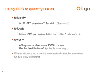 Using IOPS to quantify issues
•

to identify

•

•

to locate

•

•

36

90% of IOPS are random. Is that the problem? (depends...)

to verify

•
•

is 100 IOPS an problem? Per disk? (depends...)

A ﬁlesystem tunable caused IOPS to reduce.
Has this ﬁxed the issue? (probably, assuming...)

We can introduce more metrics to understand these, but standalone
IOPS is tricky to interpret

 