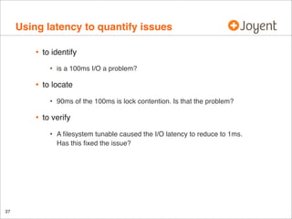 Using latency to quantify issues
•

to identify

•

•

to locate

•

•

90ms of the 100ms is lock contention. Is that the problem?

to verify

•

37

is a 100ms I/O a problem?

A ﬁlesystem tunable caused the I/O latency to reduce to 1ms.
Has this ﬁxed the issue?

 