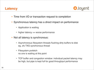Latency
•

Time from I/O or transaction request to completion

•

Synchronous latency has a direct impact on performance

•
•

•

Application is waiting
higher latency == worse performance

Not all latency is synchronous:

•
•

Filesystem prefetch
no one is waiting at this point

•

39

Asynchronous ﬁlesystem threads ﬂushing dirty buffers to disk
eg, zfs TXG synchronous thread

TCP buffer and congestion window: individual packet latency may
be high, but pipe is kept full for good throughput performance

 