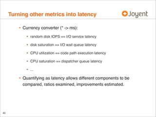Turning other metrics into latency
•

Currency converter (* -> ms):

•
•

CPU utilization == code path execution latency

•

CPU saturation == dispatcher queue latency

•

40

disk saturation == I/O wait queue latency

•

•

random disk IOPS == I/O service latency

...

Quantifying as latency allows different components to be
compared, ratios examined, improvements estimated.

 