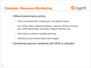 Example: Resource Monitoring
•

Different performance activity

•
•

Information is used for capacity planning

•

41

incl. CPUs, disks, network interfaces, memory, I/O bus, memory
bus, CPU interconnect, I/O cards, network switches, etc.

•

•

Focus is environment components, not speciﬁc issues

Identifying future issues before they happen

Quantifying resource monitoring with IOPS vs utilization

 