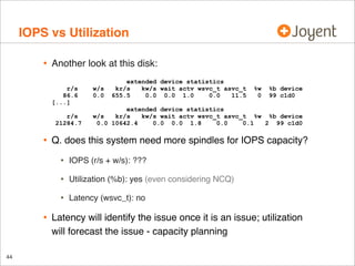 IOPS vs Utilization
•

Another look at this disk:
r/s
86.6
[...]
r/s
21284.7

•

w/s
0.0

extended device statistics
kr/s
kw/s wait actv wsvc_t asvc_t
655.5
0.0 0.0 1.0
0.0
11.5

Q. does this system need more spindles for IOPS capacity?
IOPS (r/s + w/s): ???

•

Utilization (%b): yes (even considering NCQ)

•

44

%b device
99 c1d0

extended device statistics
w/s
kr/s
kw/s wait actv wsvc_t asvc_t %w %b device
0.0 10642.4
0.0 0.0 1.8
0.0
0.1
2 99 c1d0

•

•

%w
0

Latency (wsvc_t): no

Latency will identify the issue once it is an issue; utilization
will forecast the issue - capacity planning

 