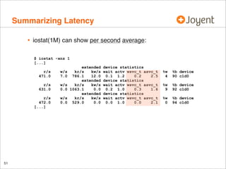 Summarizing Latency
•

iostat(1M) can show per second average:
$ iostat -xnz 1
[...]
r/s
471.0
r/s
631.0

w/s
0.0

r/s
472.0
[...]

51

w/s
7.0

w/s
0.0

extended
kr/s
kw/s
786.1
12.0
extended
kr/s
kw/s
1063.1
0.0
extended
kr/s
kw/s
529.0
0.0

device statistics
wait actv wsvc_t asvc_t
0.1 1.2
0.2
2.5
device statistics
wait actv wsvc_t asvc_t
0.2 1.0
0.3
1.6
device statistics
wait actv wsvc_t asvc_t
0.0 1.0
0.0
2.1

%w
4

%b device
90 c1d0

%w
9

%b device
92 c1d0

%w
0

%b device
94 c1d0

 