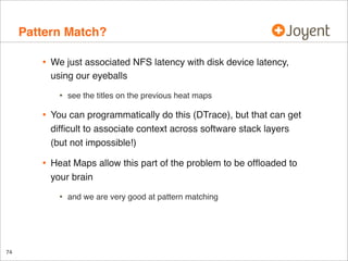 Pattern Match?
•

We just associated NFS latency with disk device latency,
using our eyeballs

•

see the titles on the previous heat maps

•

You can programmatically do this (DTrace), but that can get
difﬁcult to associate context across software stack layers
(but not impossible!)

•

Heat Maps allow this part of the problem to be ofﬂoaded to
your brain

•

74

and we are very good at pattern matching

 