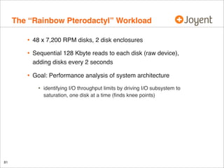 The “Rainbow Pterodactyl” Workload
•

48 x 7,200 RPM disks, 2 disk enclosures

•

Sequential 128 Kbyte reads to each disk (raw device),
adding disks every 2 seconds

•

Goal: Performance analysis of system architecture

•

81

identifying I/O throughput limits by driving I/O subsystem to
saturation, one disk at a time (ﬁnds knee points)

 