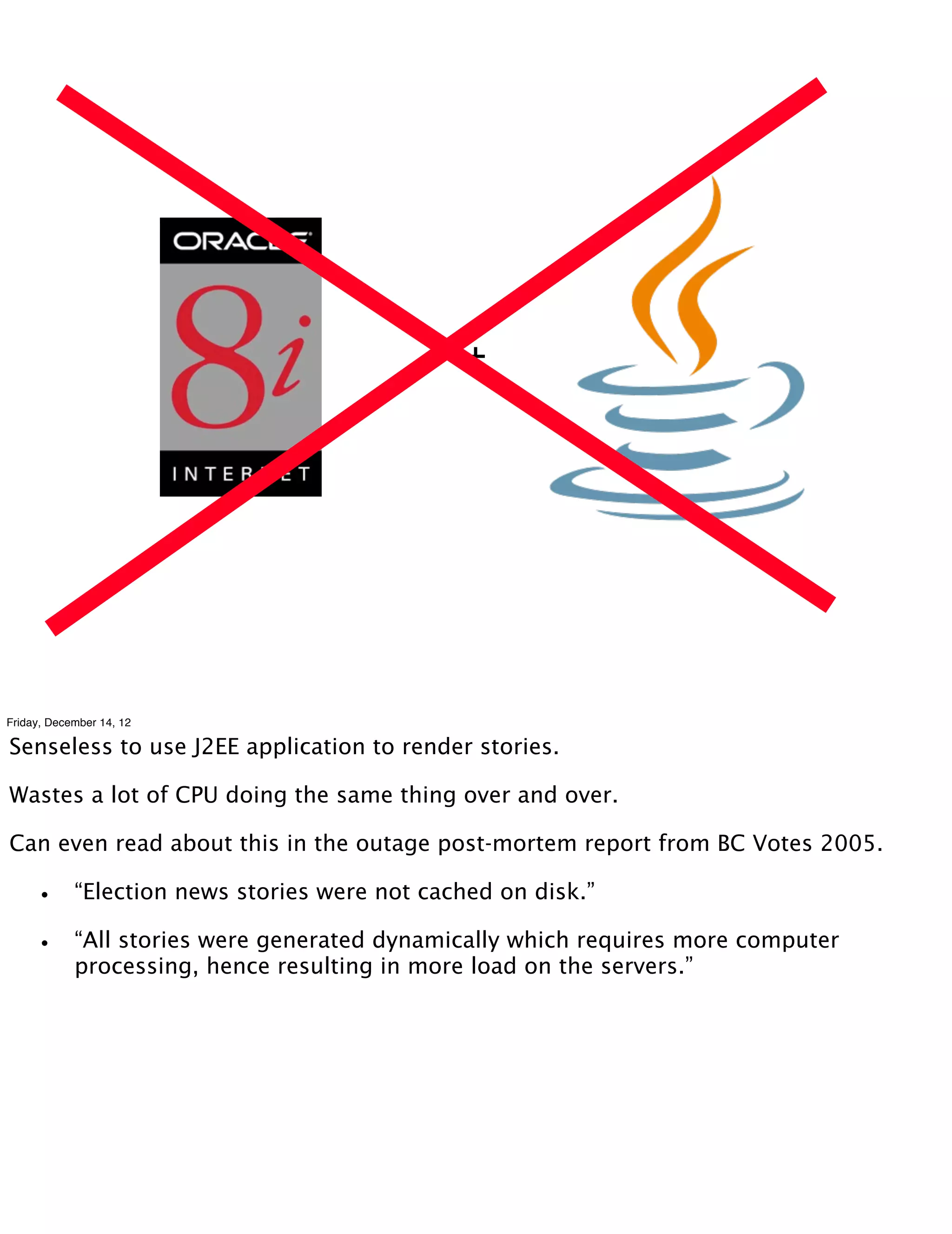 +




Friday, December 14, 12

Senseless to use J2EE application to render stories.

Wastes a lot of CPU doing the same thing over and over.

Can even read about this in the outage post-mortem report from BC Votes 2005.

    •       “Election news stories were not cached on disk.”

    •       “All stories were generated dynamically which requires more computer
            processing, hence resulting in more load on the servers.”
 