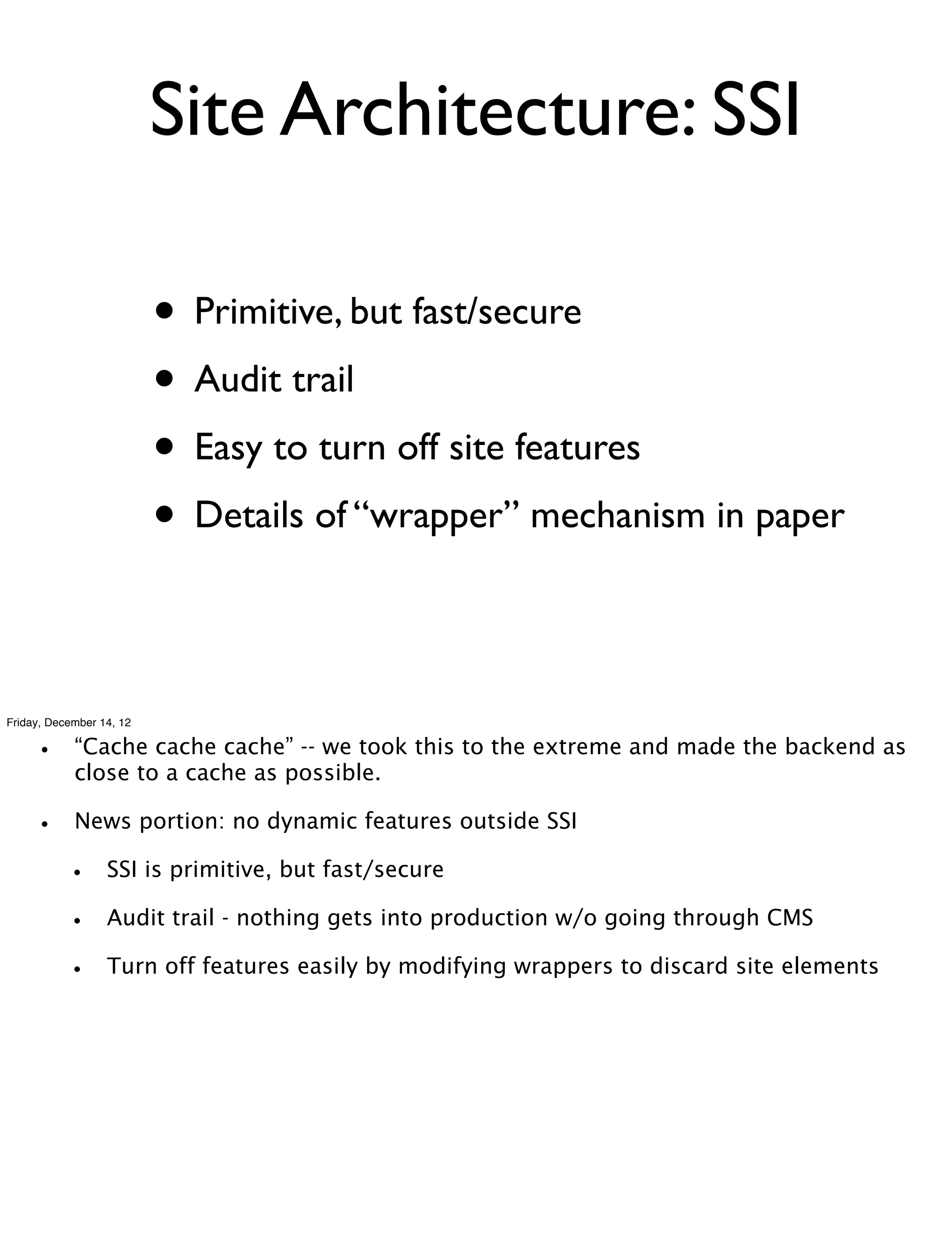 Site Architecture: SSI

                          • Primitive, but fast/secure
                          • Audit trail
                          • Easy to turn off site features
                          • Details of “wrapper” mechanism in paper

Friday, December 14, 12


    •       “Cache cache cache” -- we took this to the extreme and made the backend as
            close to a cache as possible.

    •       News portion: no dynamic features outside SSI

          •       SSI is primitive, but fast/secure

          •       Audit trail - nothing gets into production w/o going through CMS

          •       Turn off features easily by modifying wrappers to discard site elements
 