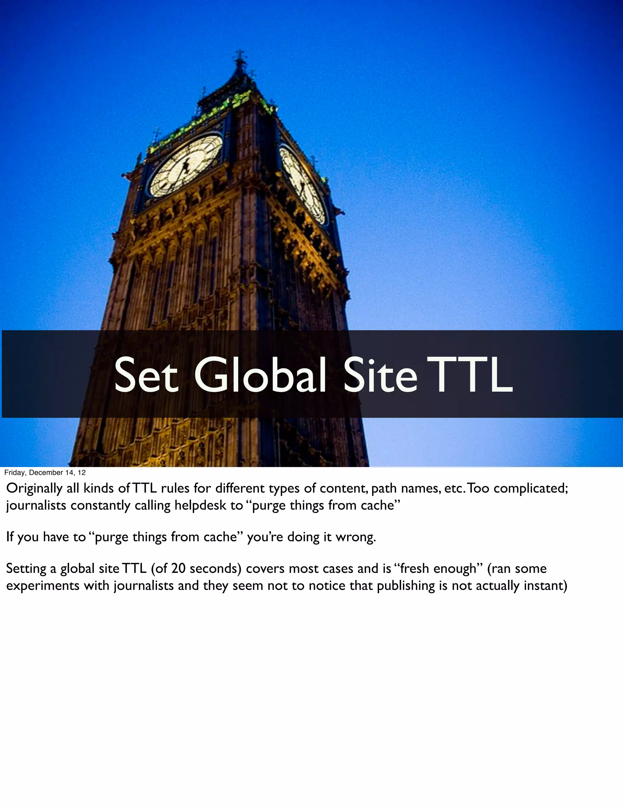 Set Global Site TTL
Friday, December 14, 12

Originally all kinds of TTL rules for different types of content, path names, etc. Too complicated;
journalists constantly calling helpdesk to “purge things from cache”

If you have to “purge things from cache” you’re doing it wrong.

Setting a global site TTL (of 20 seconds) covers most cases and is “fresh enough” (ran some
experiments with journalists and they seem not to notice that publishing is not actually instant)
 