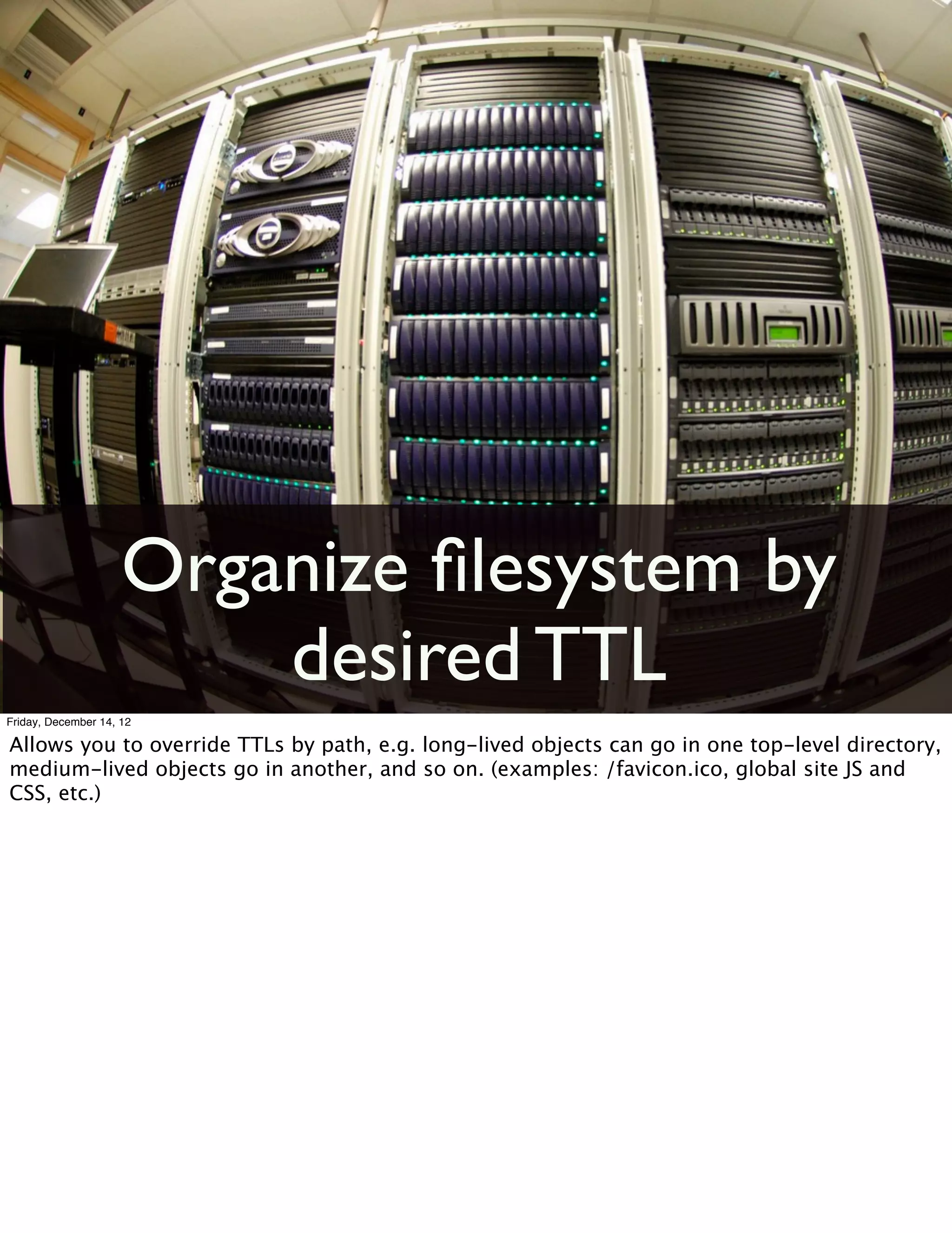 Organize ﬁlesystem by
                         desired TTL
Friday, December 14, 12

Allows you to override TTLs by path, e.g. long-lived objects can go in one top-level directory,
medium-lived objects go in another, and so on. (examples: /favicon.ico, global site JS and
CSS, etc.)
 