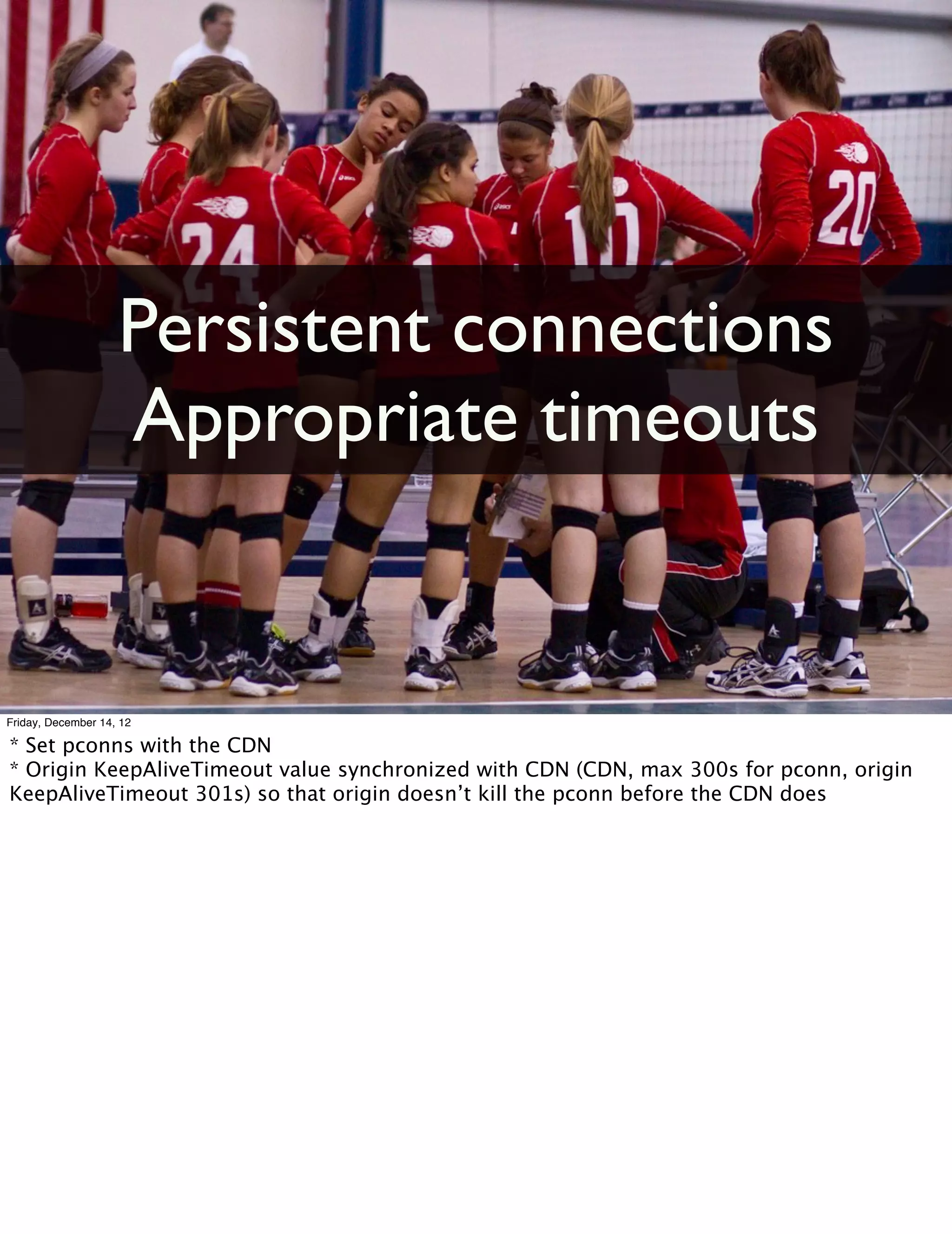 Persistent connections
                    Appropriate timeouts


Friday, December 14, 12

* Set pconns with the CDN
* Origin KeepAliveTimeout value synchronized with CDN (CDN, max 300s for pconn, origin
KeepAliveTimeout 301s) so that origin doesn’t kill the pconn before the CDN does
 