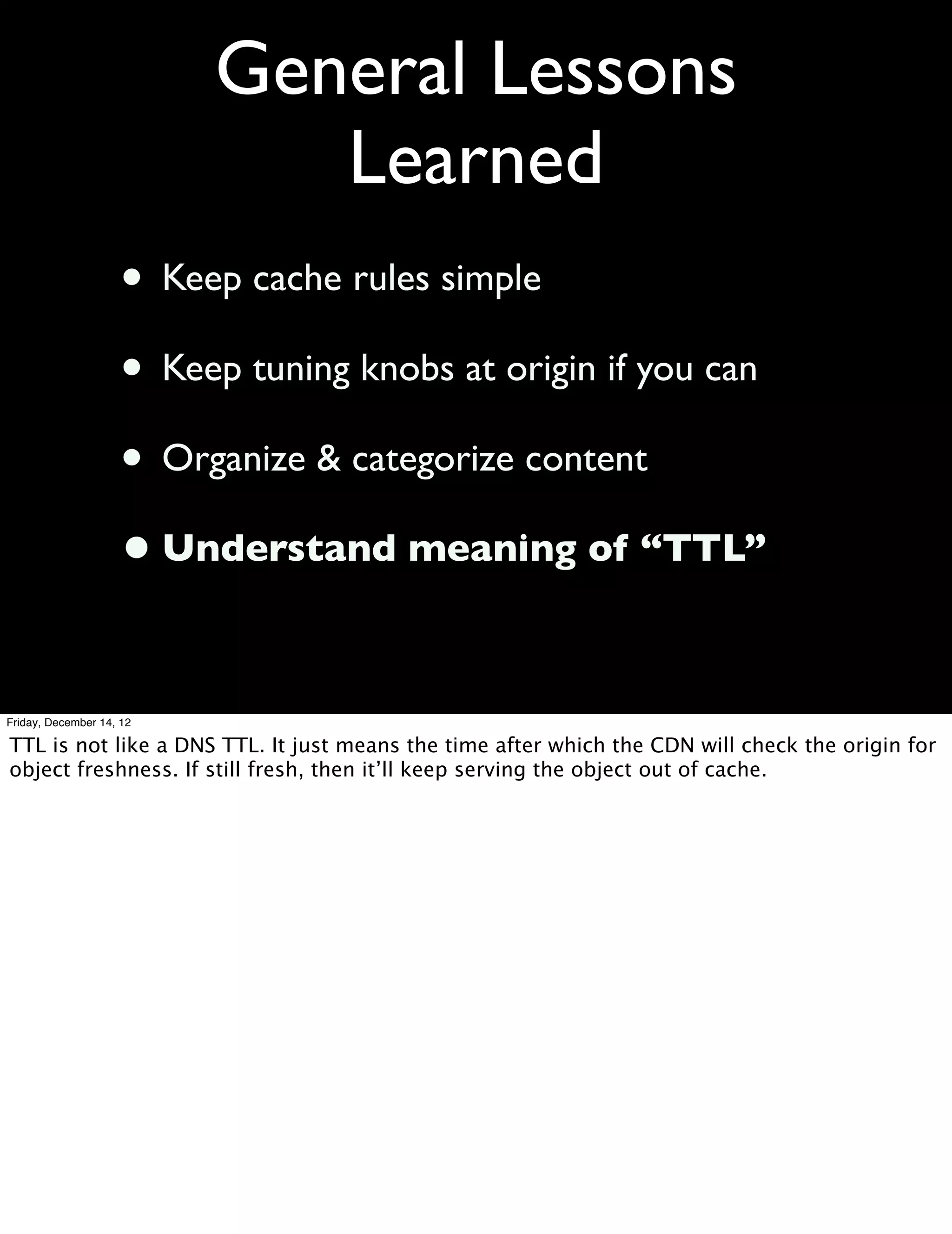 General Lessons
                             Learned
                    • Keep cache rules simple
                    • Keep tuning knobs at origin if you can
                    • Organize & categorize content
                    • Understand meaning of “TTL”

Friday, December 14, 12

TTL is not like a DNS TTL. It just means the time after which the CDN will check the origin for
object freshness. If still fresh, then it’ll keep serving the object out of cache.
 