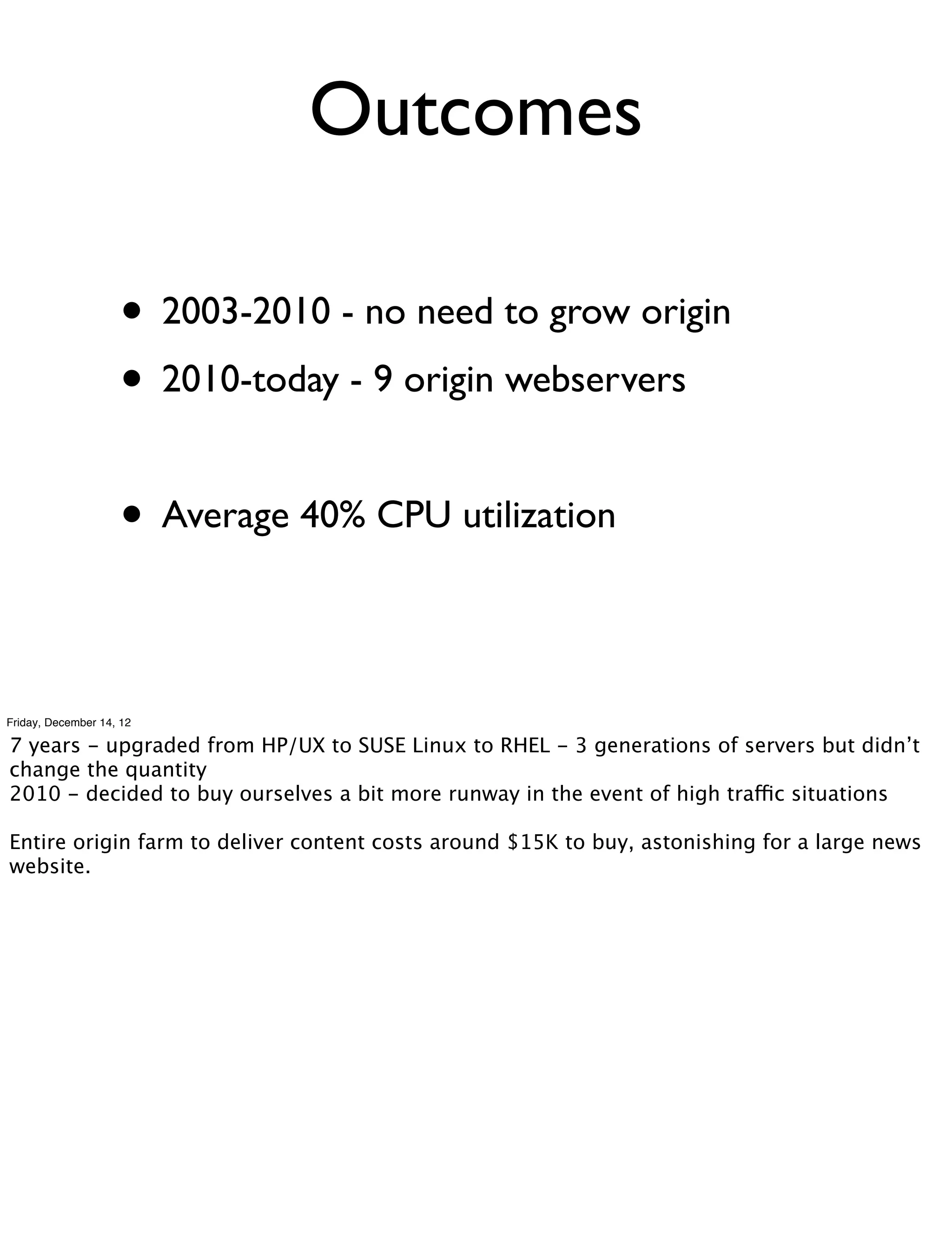 Outcomes

                    • 2003-2010 - no need to grow origin
                    • 2010-today - 9 origin webservers

                    • Average 40% CPU utilization

Friday, December 14, 12

7 years - upgraded from HP/UX to SUSE Linux to RHEL - 3 generations of servers but didn’t
change the quantity
2010 - decided to buy ourselves a bit more runway in the event of high traffic situations

Entire origin farm to deliver content costs around $15K to buy, astonishing for a large news
website.
 