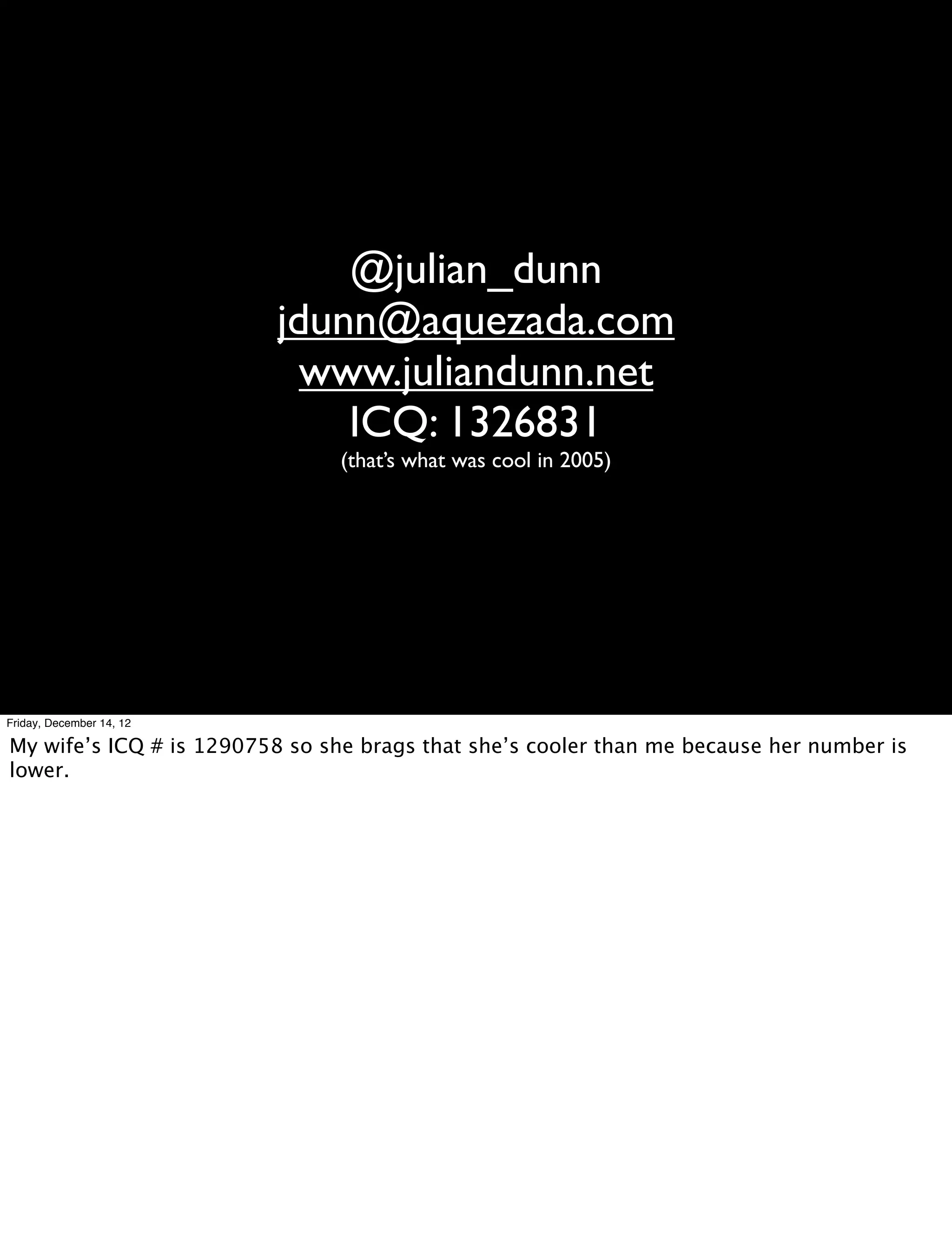 @julian_dunn
                          jdunn@aquezada.com
                            www.juliandunn.net
                              ICQ: 1326831
                                (that’s what was cool in 2005)




Friday, December 14, 12

My wife’s ICQ # is 1290758 so she brags that she’s cooler than me because her number is
lower.
 