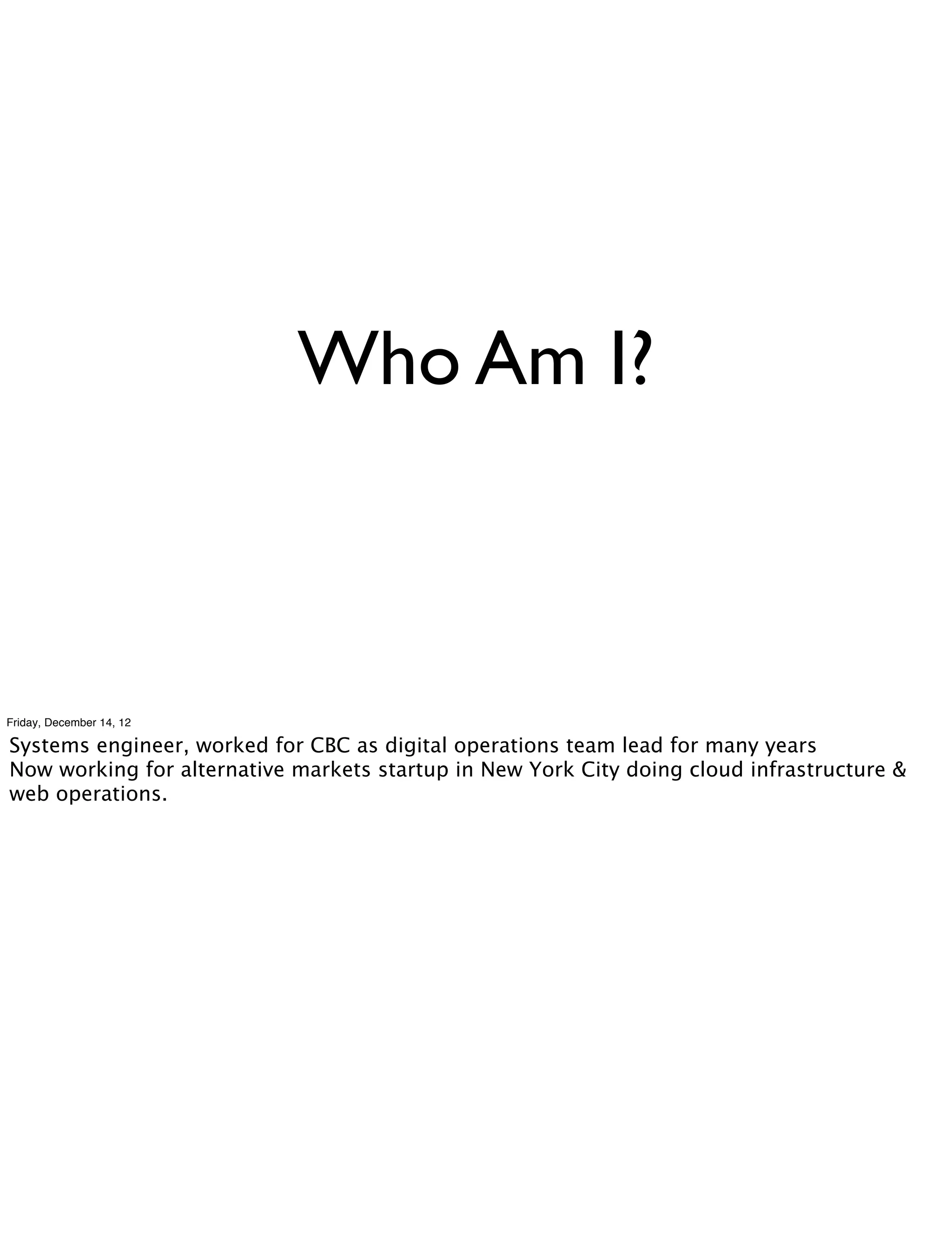 Who Am I?



Friday, December 14, 12

Systems engineer, worked for CBC as digital operations team lead for many years
Now working for alternative markets startup in New York City doing cloud infrastructure &
web operations.
 