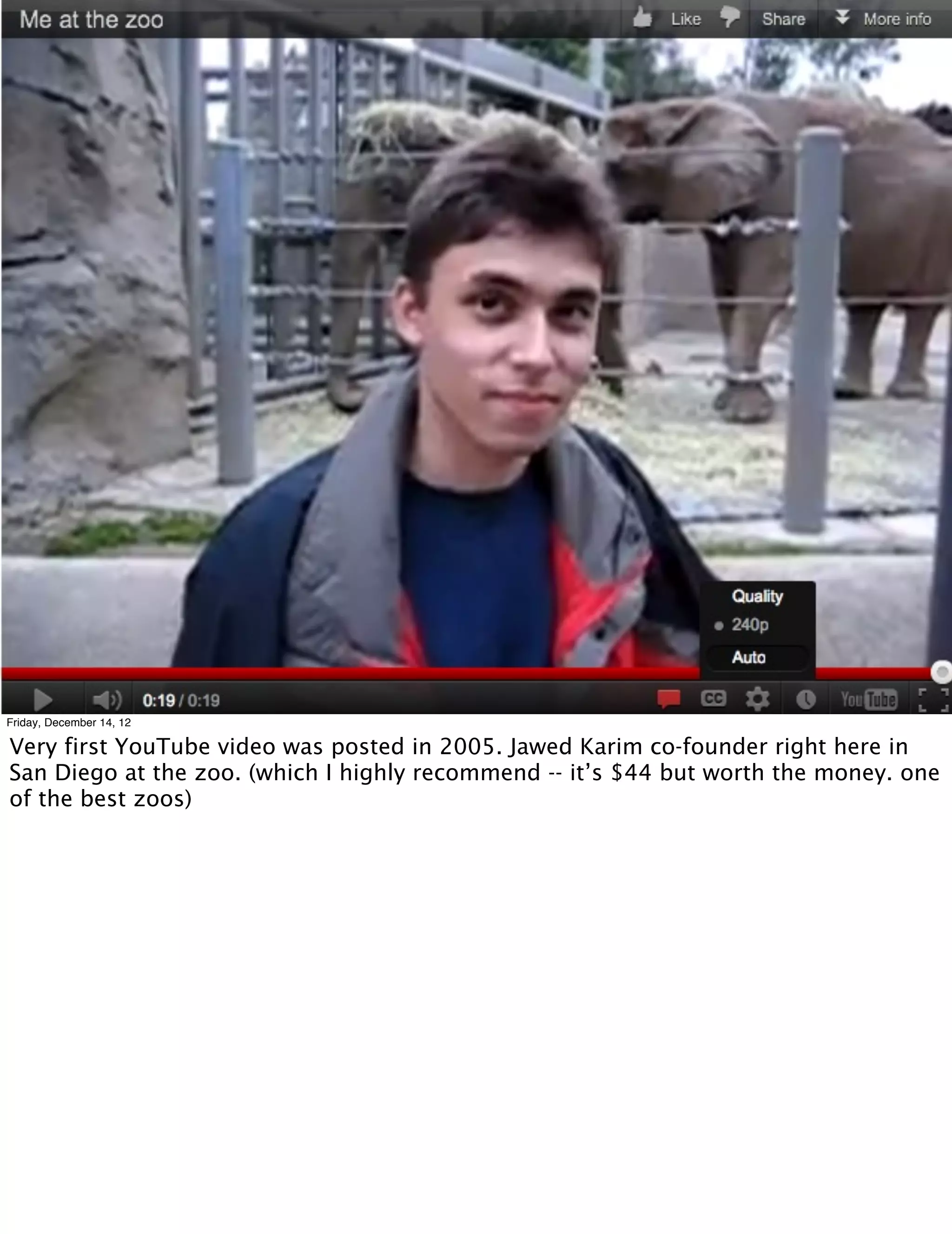 Friday, December 14, 12

Very first YouTube video was posted in 2005. Jawed Karim co-founder right here in
San Diego at the zoo. (which I highly recommend -- it’s $44 but worth the money. one
of the best zoos)
 