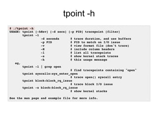 tpoint -h
# ./tpoint -h!
USAGE: tpoint [-hHsv] [-d secs] [-p PID] tracepoint [filter]!
tpoint -l!
-d seconds # trace duration, and use buffers!
-p PID # PID to match on I/O issue!
-v # view format file (don't trace)!
-H # include column headers!
-l # list all tracepoints!
-s # show kernel stack traces!
-h # this usage message!
eg,!
tpoint -l | grep open!
# find tracepoints containing "open"!
tpoint syscalls:sys_enter_open!
# trace open() syscall entry!
tpoint block:block_rq_issue!
# trace block I/O issue!
tpoint -s block:block_rq_issue!
# show kernel stacks!
!
See the man page and example file for more info.!
 