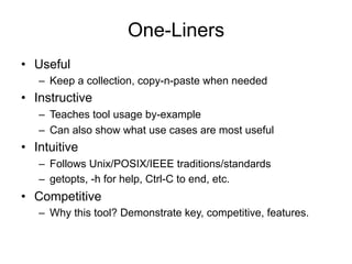 One-Liners
•  Useful
–  Keep a collection, copy-n-paste when needed
•  Instructive
–  Teaches tool usage by-example
–  Can also show what use cases are most useful
•  Intuitive
–  Follows Unix/POSIX/IEEE traditions/standards
–  getopts, -h for help, Ctrl-C to end, etc.
•  Competitive
–  Why this tool? Demonstrate key, competitive, features.
 