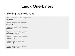 Linux One-Liners
•  Porting them to Linux:
# New processes with arguments!
execsnoop!
!
# Files opened by process!
opensnoop!
!
# Syscall count by program!
syscount!
!
# Syscall count by syscall!
funccount 'sys_*'!
!
# Syscall count by process!
syscount -v!
!
# Disk size by process!
iosnoop -Q!
!
# Pages paged in by process!
iosnoop –Qi '*R*'!
 