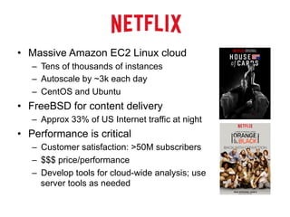•  Massive Amazon EC2 Linux cloud
–  Tens of thousands of instances
–  Autoscale by ~3k each day
–  CentOS and Ubuntu
•  FreeBSD for content delivery
–  Approx 33% of US Internet traffic at night
•  Performance is critical
–  Customer satisfaction: >50M subscribers
–  $$$ price/performance
–  Develop tools for cloud-wide analysis; use
server tools as needed
 