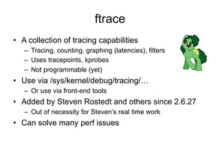 ftrace
•  A collection of tracing capabilities
–  Tracing, counting, graphing (latencies), filters
–  Uses tracepoints, kprobes
–  Not programmable (yet)
•  Use via /sys/kernel/debug/tracing/…
–  Or use via front-end tools
•  Added by Steven Rostedt and others since 2.6.27
–  Out of necessity for Steven’s real time work
•  Can solve many perf issues
 