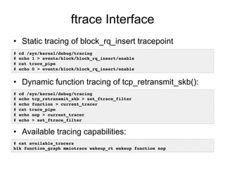 ftrace Interface
•  Static tracing of block_rq_insert tracepoint
•  Dynamic function tracing of tcp_retransmit_skb():
•  Available tracing capabilities:
# cd /sys/kernel/debug/tracing!
# echo 1 > events/block/block_rq_insert/enable!
# cat trace_pipe!
# echo 0 > events/block/block_rq_insert/enable !
# cat available_tracers !
blk function_graph mmiotrace wakeup_rt wakeup function nop!
# cd /sys/kernel/debug/tracing!
# echo tcp_retransmit_skb > set_ftrace_filter!
# echo function > current_tracer !
# cat trace_pipe!
# echo nop > current_tracer !
# echo > set_ftrace_filter!
 