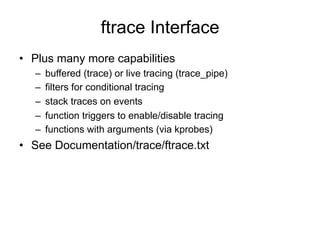 ftrace Interface
•  Plus many more capabilities
–  buffered (trace) or live tracing (trace_pipe)
–  filters for conditional tracing
–  stack traces on events
–  function triggers to enable/disable tracing
–  functions with arguments (via kprobes)
•  See Documentation/trace/ftrace.txt
 